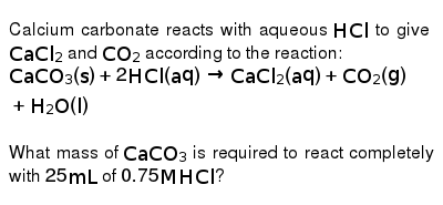 Calcium Carbonate Reacts With Aqueous Hcl To Give Cacl 2 And Co 2 According To The Reaction Caco 3 S 2hcl Aq Rarr Cacl 2 Aq Co 2 G H 2 O L What Mass Of Caco 3 Is Required To React Completely With 25 Ml Of 0 75