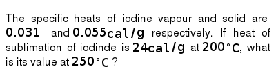 The Specific Heats Of Iodine Vapour And Solid Are 0 031 And 0 055 Cal G Respectively If Heat Of Sublimation Of Iodinde Is 24cal G At 200 C What Is Its Value At 250 C