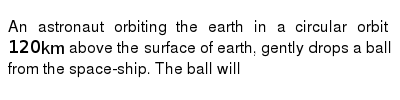 An Astronaut Orbiting The Earth In A Circular Orbit 120km Above The Surface Of Earth Gently Drops A Ball From The Space Ship The Ball Will