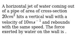 A Horizontal Jet Of Water Ing Out Of A Pipe Of Area Of Cross Section 20cm 2 Hits A Vertical Wall With A Velocity Of 10ms 1 And Rebounds With The Same Speed The Force