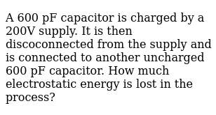 A 600 Pf Capacitor Is Charged A 200v Supply It Is Then Discoconnected From The Supply And Is Connected To Another Uncharged 600 Pf Capacitor How Much Electrostatic Energy Is Lost