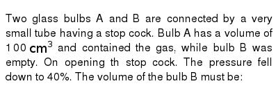 Two Glass Bulbs A And B Are Connected By A Very Small Tube Having A Stop Cock Bulb A Has A Volume Of 100 Cm 3 And Contained The Gas While Bulb B