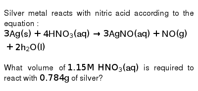 Silver Metal Reacts With Nitric Acid According To The Equation 3ag S 4hno 3 Aq Rarr3agno Aq No G 2h 2 O L What Volume Of 1 15 M Hno 3 Aq Is Required To React With 0 784g Of Silver