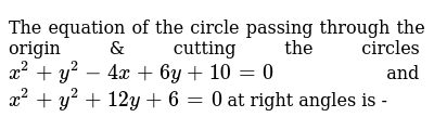 The Equation Of The Circle Passing Through The Origin Cutting The Circles X 2 Y 2 4x 6y 10 0 And X 2 Y 2 12y 6 0 At Right Angles Is