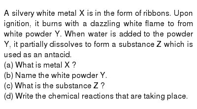 A Silver White Metal X Taken In The Form Of Ribbon When Ignited Burns In Air With A Dizzling White Flame To Form A White Powder Y When Is Added To Powder Y