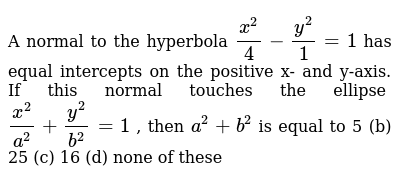 A Normal To The Hyperbola X 2 4 Y 2 1 1 Has Equal Intercepts On The Positive X And Y Axis If This Normal Touches The Ellipse X 2 A 2 Y 2 B 2 1 Then A 2 B 2 Is Equal To 5 B 25 C