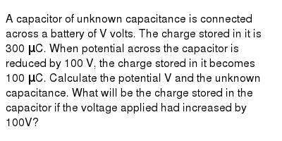 A Capacitor Of Unknown Capacitance Is Connected Across A Battery Of V Volts The Charge Stored In It Is 300 Muc When Potential Across The Capacitor Is Reduced By 100 V The