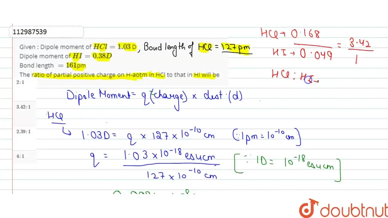 Given : Dipole moment of `HCl=1.03` D Bond length of `HI=0.38D` Bond length  `=161`pm The ratio of partial positive charge on H-aotm in HCl to that in  HI will be
